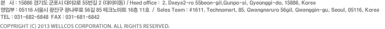 Head Office : 2, Daeya2-ro 55beon-gil,Gunpo-si, Gyeonggi-do, 435-060, Korea Tel : 82-31-682-6848 Fax : 82-31-681-6842 Sales Team : #1611, Technomart, 85, Gwangnaru-ro 56-gil, Gwangjin-gu, Seoul, 143-721, Korea    COPYRIGHT (C) 2013 WELLCOS CORPORATION. ALL RIGHTS RESERVED. 